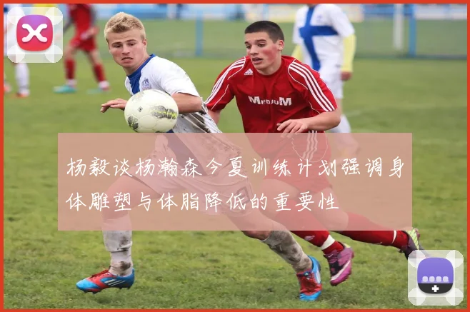 杨毅谈杨瀚森今夏训练计划强调身体雕塑与体脂降低的重要性