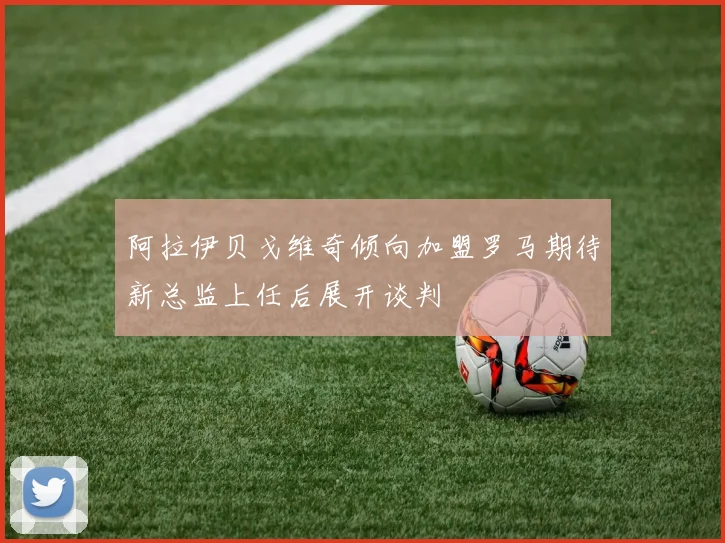 阿拉伊贝戈维奇倾向加盟罗马期待新总监上任后展开谈判