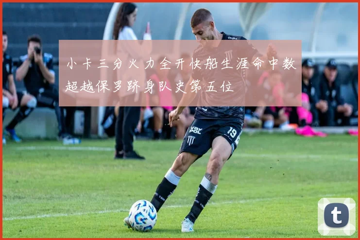 小卡三分火力全开快船生涯命中数超越保罗跻身队史第五位