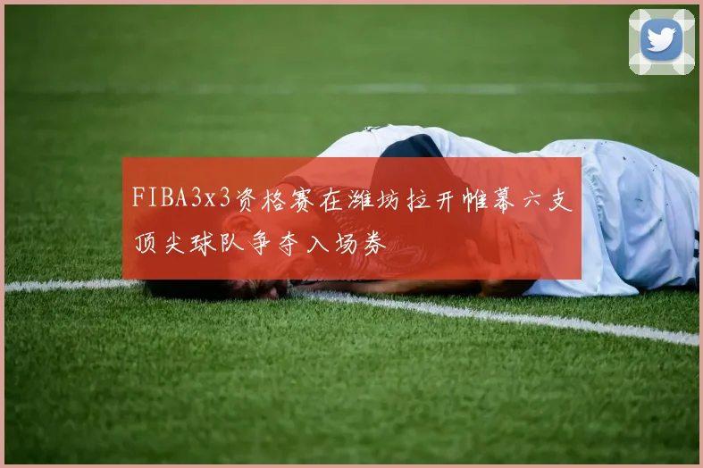 FIBA3x3资格赛在潍坊拉开帷幕六支顶尖球队争夺入场券