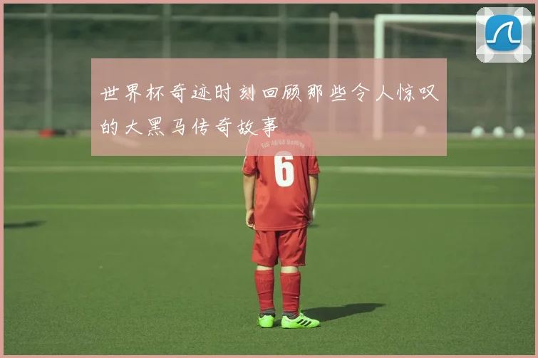 世界杯奇迹时刻回顾那些令人惊叹的大黑马传奇故事
