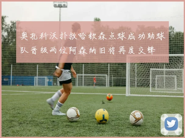 奥孔科沃扑救哈钦森点球成功助球队晋级两位阿森纳旧将再度交锋