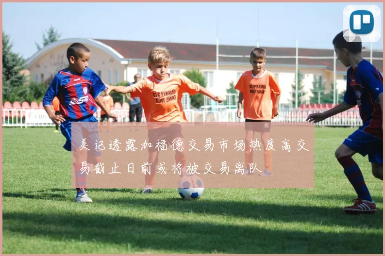 美记透露加福德交易市场热度高交易截止日前或将被交易离队