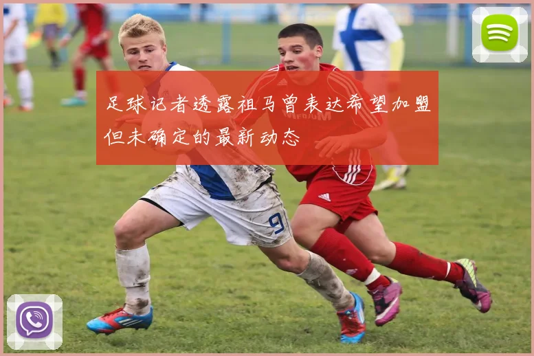 足球记者透露祖马曾表达希望加盟但未确定的最新动态