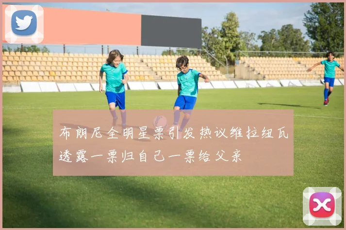 布朗尼全明星票引发热议维拉纽瓦透露一票归自己一票给父亲