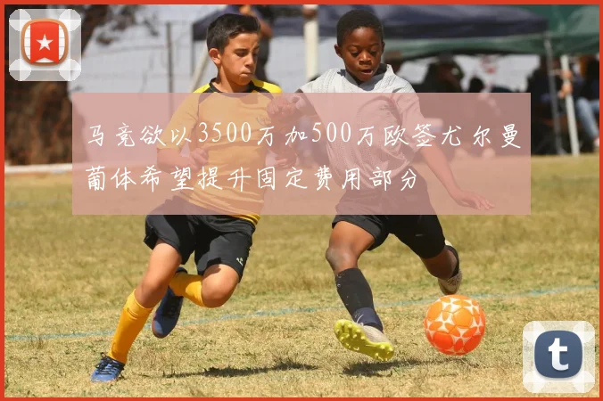 马竞欲以3500万加500万欧签尤尔曼葡体希望提升固定费用部分