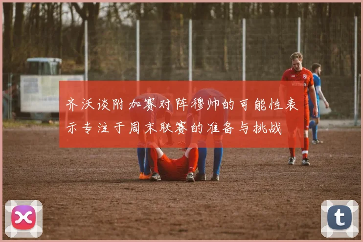 齐沃谈附加赛对阵穆帅的可能性表示专注于周末联赛的准备与挑战