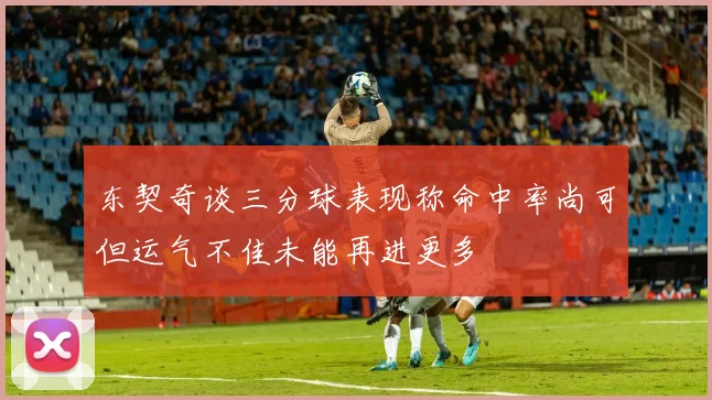 东契奇谈三分球表现称命中率尚可但运气不佳未能再进更多