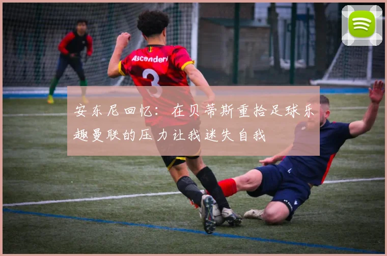 安东尼回忆：在贝蒂斯重拾足球乐趣曼联的压力让我迷失自我