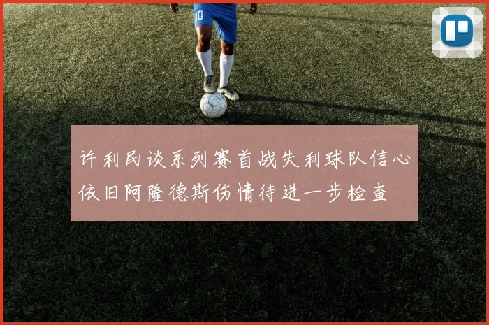 许利民谈系列赛首战失利球队信心依旧阿隆德斯伤情待进一步检查