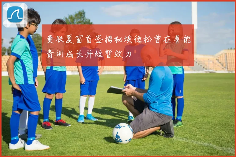 曼联夏窗首签揭秘埃德松曾在鲁能青训成长并短暂效力