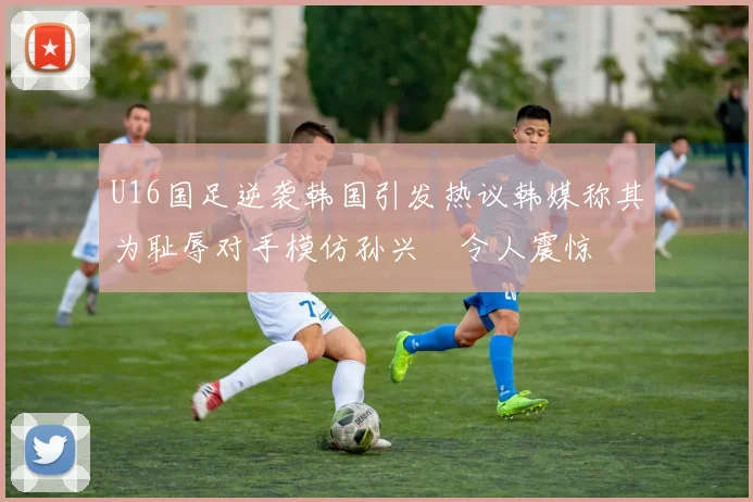 U16国足逆袭韩国引发热议韩媒称其为耻辱对手模仿孙兴慜令人震惊